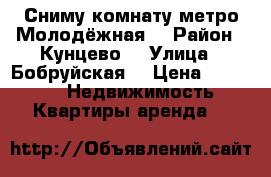 Сниму комнату метро Молодёжная  › Район ­ Кунцево  › Улица ­ Бобруйская  › Цена ­ 15 000 -  Недвижимость » Квартиры аренда   